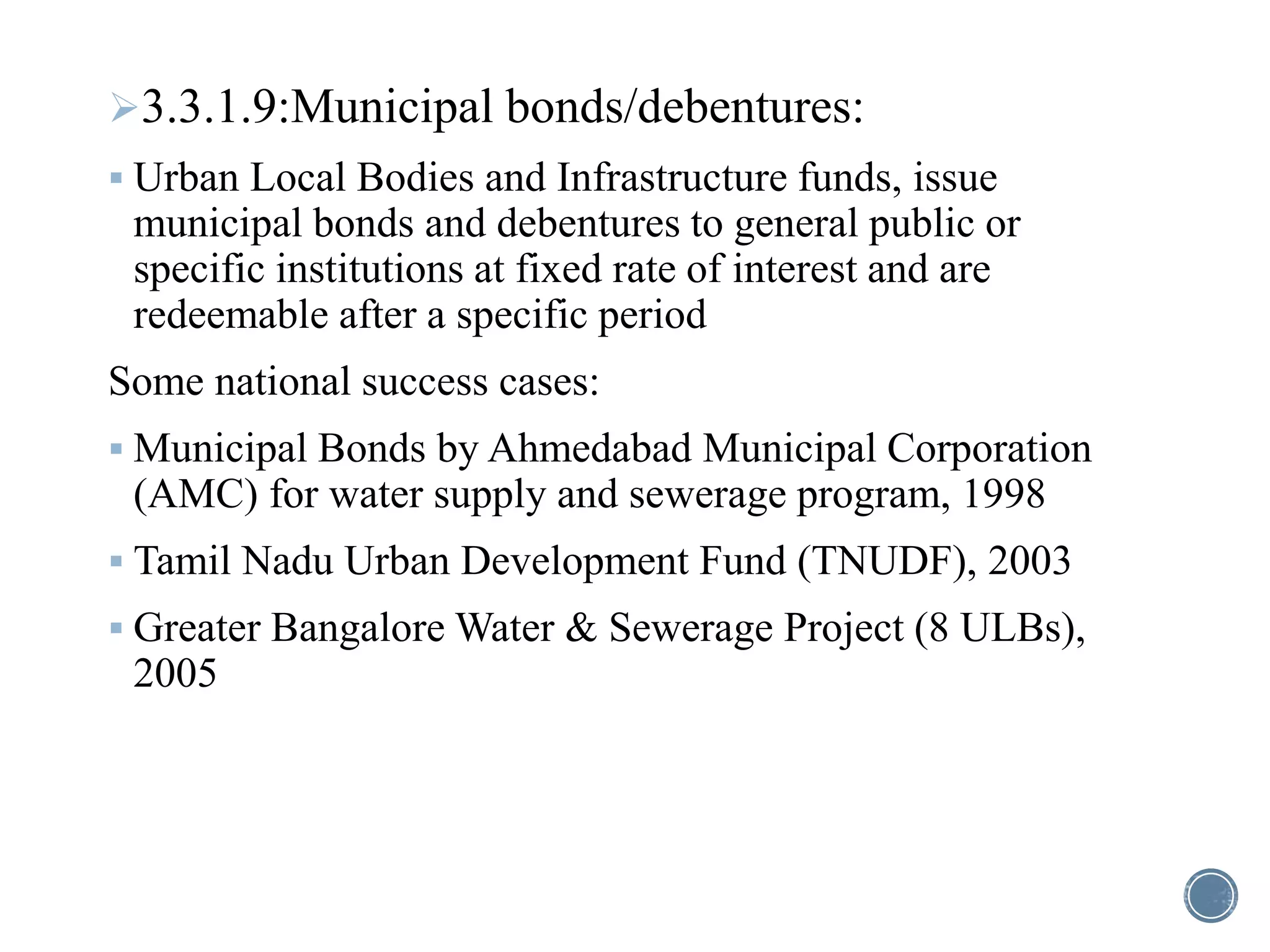 3.3.1.9:Municipal bonds/debentures:
 Urban Local Bodies and Infrastructure funds, issue
municipal bonds and debentures to general public or
specific institutions at fixed rate of interest and are
redeemable after a specific period
Some national success cases:
 Municipal Bonds by Ahmedabad Municipal Corporation
(AMC) for water supply and sewerage program, 1998
 Tamil Nadu Urban Development Fund (TNUDF), 2003
 Greater Bangalore Water & Sewerage Project (8 ULBs),
2005
 