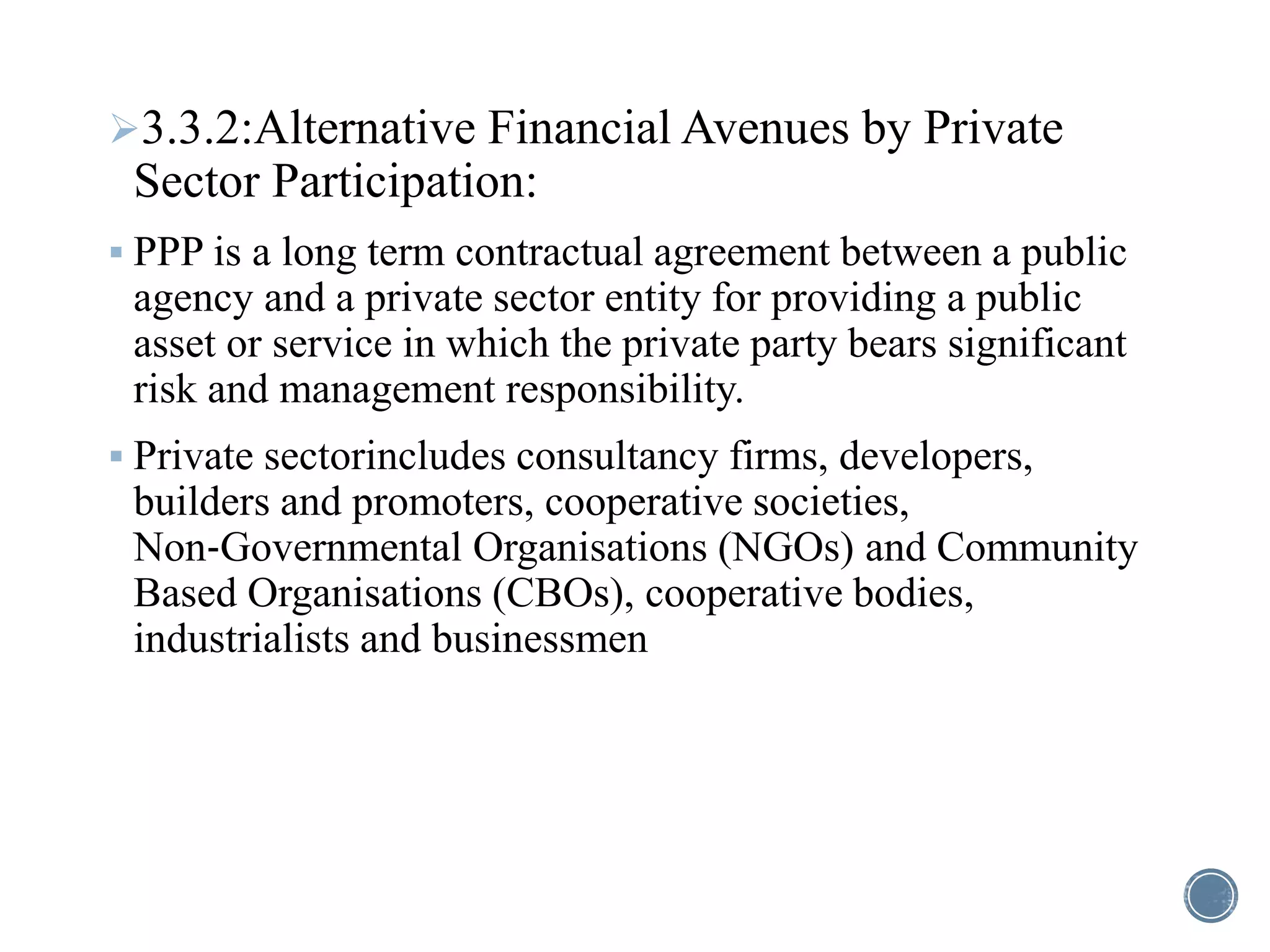 3.3.2:Alternative Financial Avenues by Private
Sector Participation:
 PPP is a long term contractual agreement between a public
agency and a private sector entity for providing a public
asset or service in which the private party bears significant
risk and management responsibility.
 Private sectorincludes consultancy firms, developers,
builders and promoters, cooperative societies,
Non‐Governmental Organisations (NGOs) and Community
Based Organisations (CBOs), cooperative bodies,
industrialists and businessmen
 