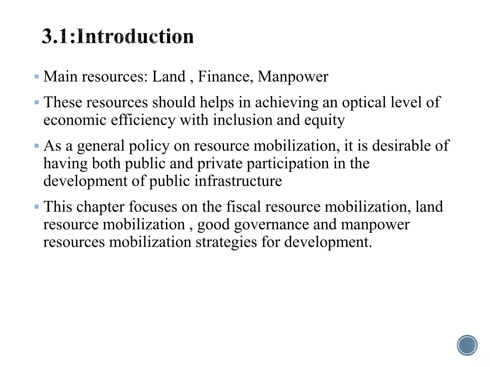 Main resources: Land , Finance, Manpower
 These resources should helps in achieving an optical level of
economic efficiency with inclusion and equity
 As a general policy on resource mobilization, it is desirable of
having both public and private participation in the
development of public infrastructure
 This chapter focuses on the fiscal resource mobilization, land
resource mobilization , good governance and manpower
resources mobilization strategies for development.
 
