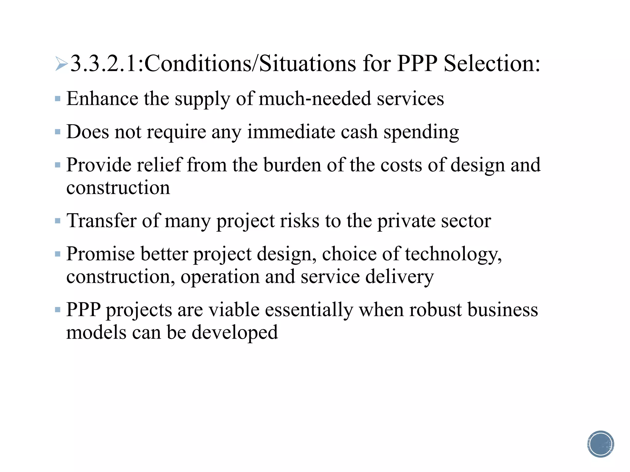 3.3.2.1:Conditions/Situations for PPP Selection:
 Enhance the supply of much‐needed services
 Does not require any immediate cash spending
 Provide relief from the burden of the costs of design and
construction
 Transfer of many project risks to the private sector
 Promise better project design, choice of technology,
construction, operation and service delivery
 PPP projects are viable essentially when robust business
models can be developed
 