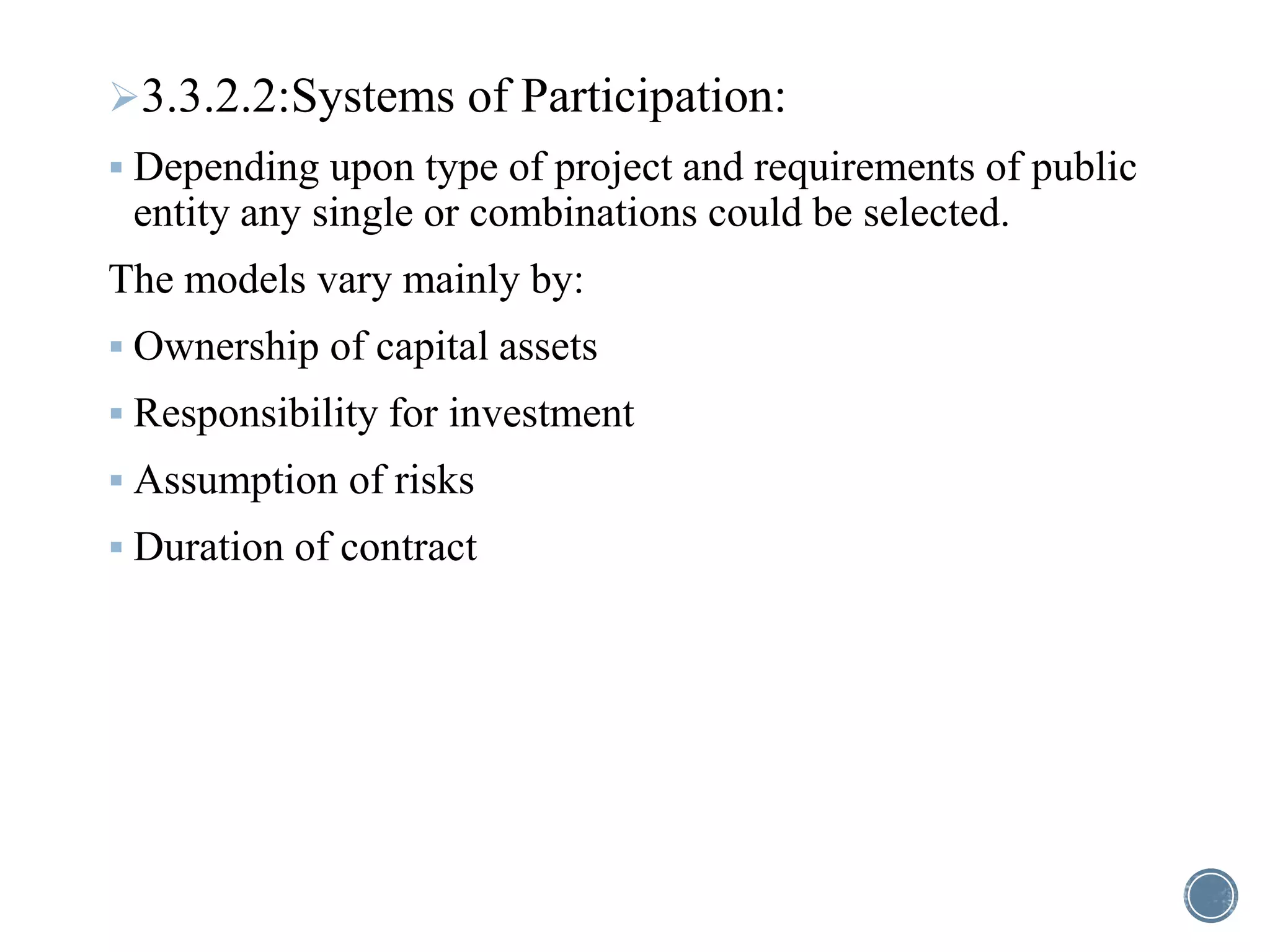 3.3.2.2:Systems of Participation:
 Depending upon type of project and requirements of public
entity any single or combinations could be selected.
The models vary mainly by:
 Ownership of capital assets
 Responsibility for investment
 Assumption of risks
 Duration of contract
 