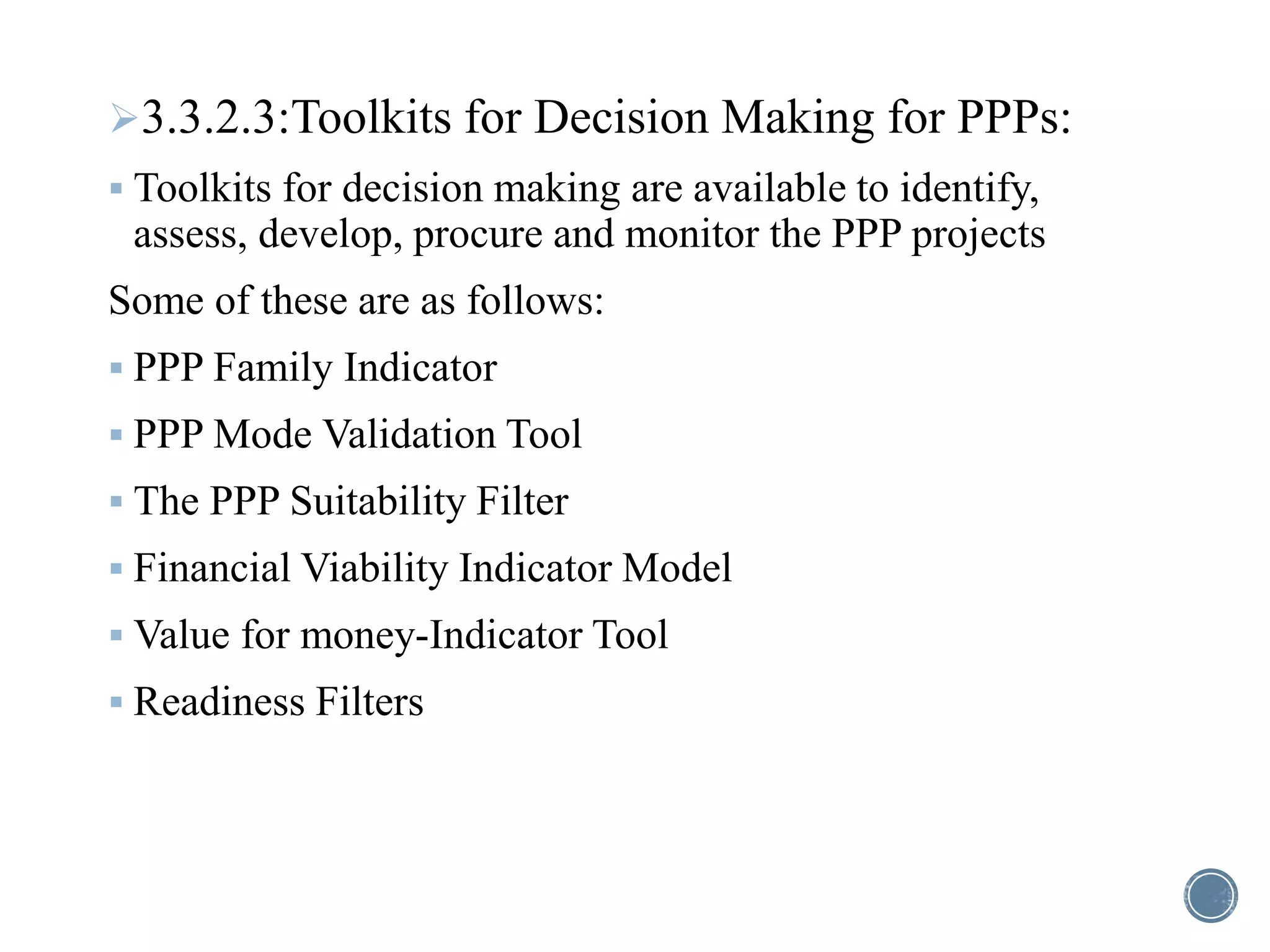 3.3.2.3:Toolkits for Decision Making for PPPs:
 Toolkits for decision making are available to identify,
assess, develop, procure and monitor the PPP projects
Some of these are as follows:
 PPP Family Indicator
 PPP Mode Validation Tool
 The PPP Suitability Filter
 Financial Viability Indicator Model
 Value for money-Indicator Tool
 Readiness Filters
 