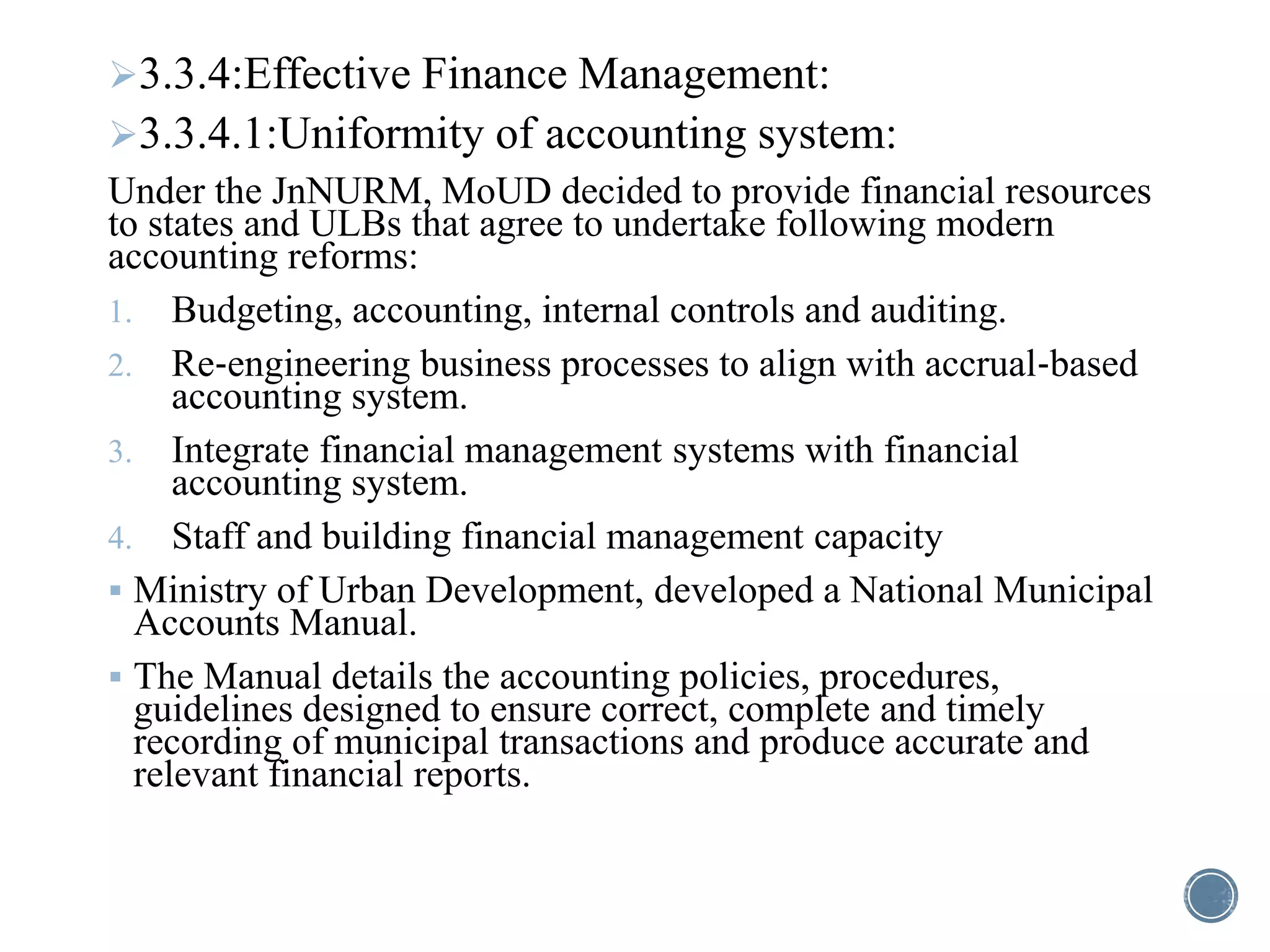 3.3.4:Effective Finance Management:
3.3.4.1:Uniformity of accounting system:
Under the JnNURM, MoUD decided to provide financial resources
to states and ULBs that agree to undertake following modern
accounting reforms:
1. Budgeting, accounting, internal controls and auditing.
2. Re‐engineering business processes to align with accrual‐based
accounting system.
3. Integrate financial management systems with financial
accounting system.
4. Staff and building financial management capacity
 Ministry of Urban Development, developed a National Municipal
Accounts Manual.
 The Manual details the accounting policies, procedures,
guidelines designed to ensure correct, complete and timely
recording of municipal transactions and produce accurate and
relevant financial reports.
 
