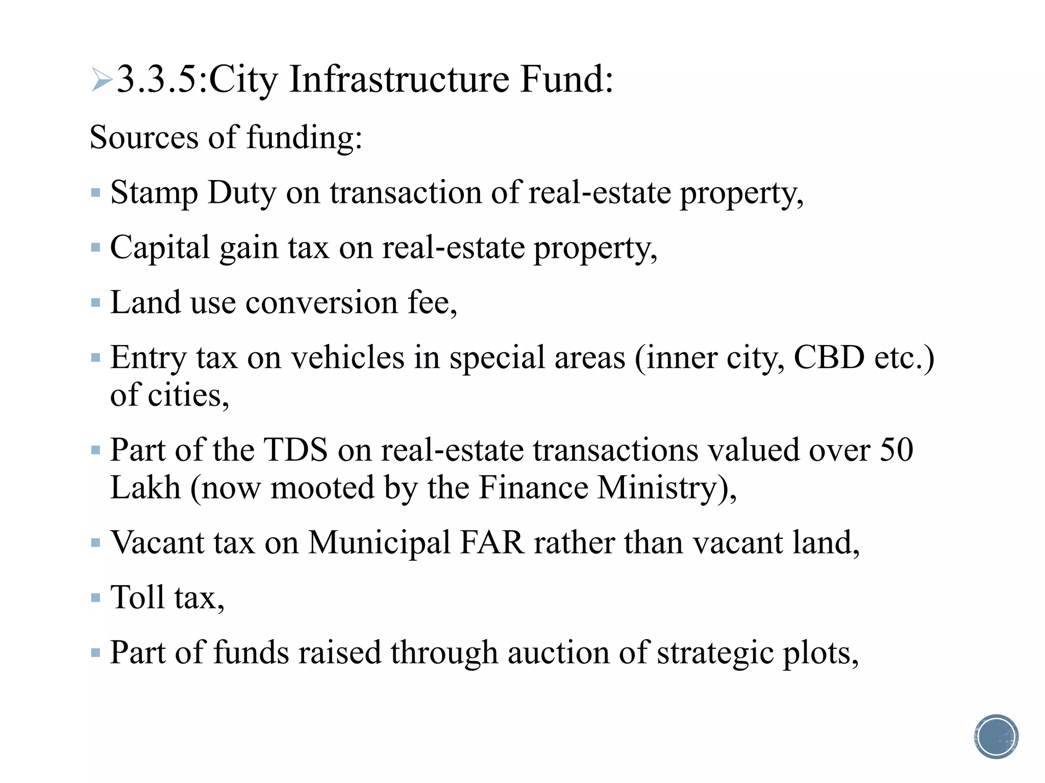 3.3.5:City Infrastructure Fund:
Sources of funding:
 Stamp Duty on transaction of real‐estate property,
 Capital gain tax on real‐estate property,
 Land use conversion fee,
 Entry tax on vehicles in special areas (inner city, CBD etc.)
of cities,
 Part of the TDS on real‐estate transactions valued over 50
Lakh (now mooted by the Finance Ministry),
 Vacant tax on Municipal FAR rather than vacant land,
 Toll tax,
 Part of funds raised through auction of strategic plots,
 