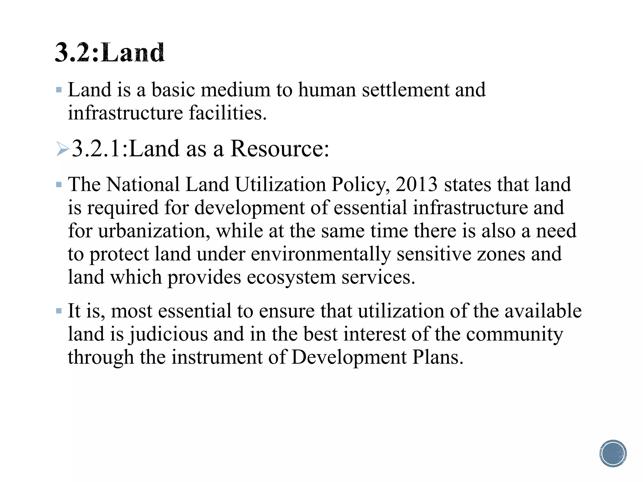  Land is a basic medium to human settlement and
infrastructure facilities.
3.2.1:Land as a Resource:
 The National Land Utilization Policy, 2013 states that land
is required for development of essential infrastructure and
for urbanization, while at the same time there is also a need
to protect land under environmentally sensitive zones and
land which provides ecosystem services.
 It is, most essential to ensure that utilization of the available
land is judicious and in the best interest of the community
through the instrument of Development Plans.
 