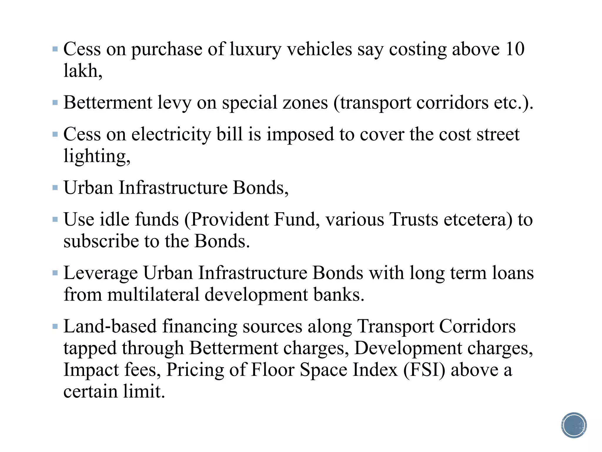  Cess on purchase of luxury vehicles say costing above 10
lakh,
 Betterment levy on special zones (transport corridors etc.).
 Cess on electricity bill is imposed to cover the cost street
lighting,
 Urban Infrastructure Bonds,
 Use idle funds (Provident Fund, various Trusts etcetera) to
subscribe to the Bonds.
 Leverage Urban Infrastructure Bonds with long term loans
from multilateral development banks.
 Land‐based financing sources along Transport Corridors
tapped through Betterment charges, Development charges,
Impact fees, Pricing of Floor Space Index (FSI) above a
certain limit.
 