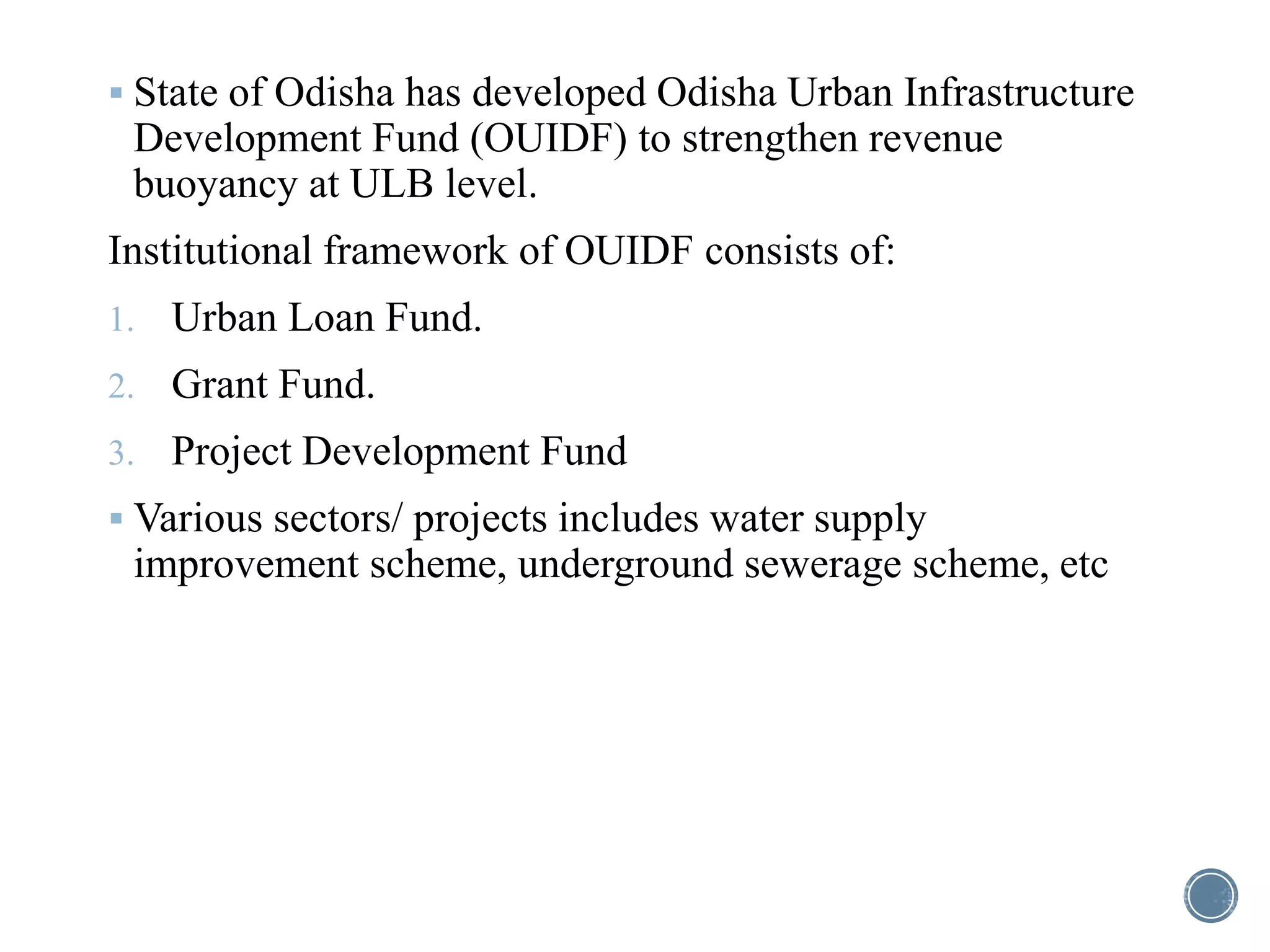  State of Odisha has developed Odisha Urban Infrastructure
Development Fund (OUIDF) to strengthen revenue
buoyancy at ULB level.
Institutional framework of OUIDF consists of:
1. Urban Loan Fund.
2. Grant Fund.
3. Project Development Fund
 Various sectors/ projects includes water supply
improvement scheme, underground sewerage scheme, etc
 