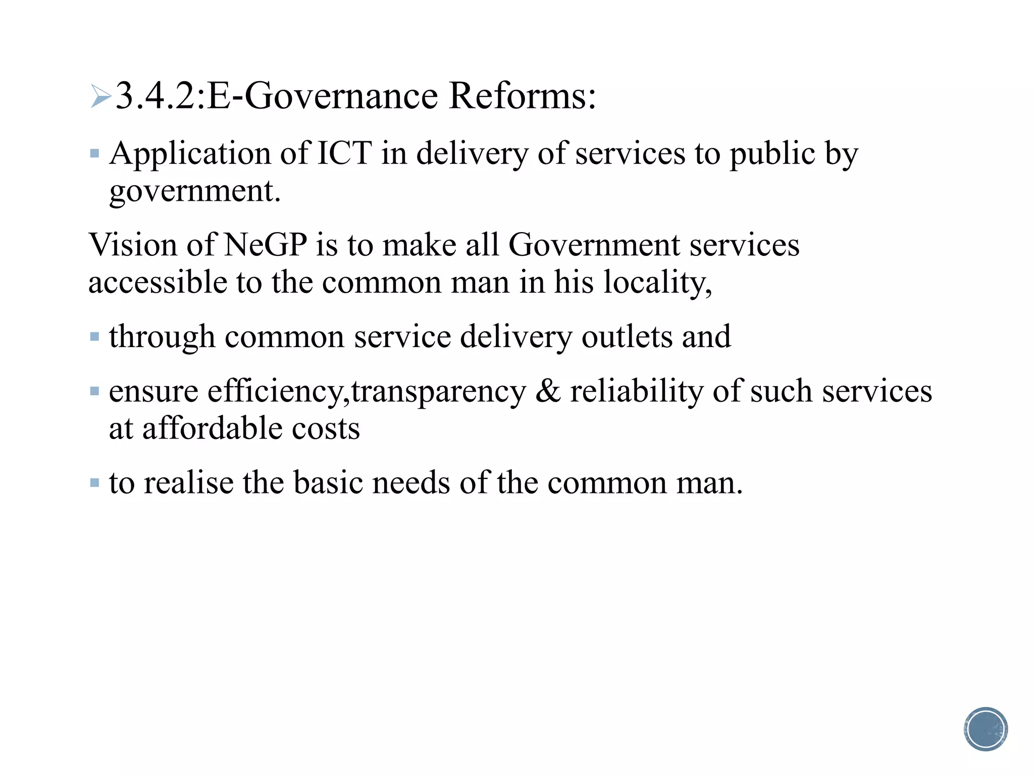 3.4.2:E‐Governance Reforms:
 Application of ICT in delivery of services to public by
government.
Vision of NeGP is to make all Government services
accessible to the common man in his locality,
 through common service delivery outlets and
 ensure efficiency,transparency & reliability of such services
at affordable costs
 to realise the basic needs of the common man.
 