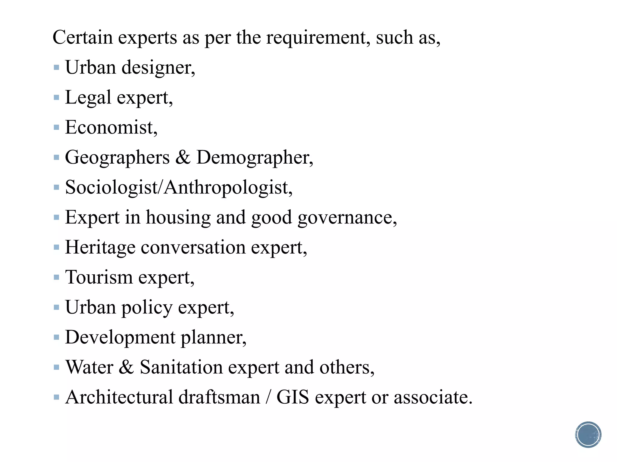 Certain experts as per the requirement, such as,
 Urban designer,
 Legal expert,
 Economist,
 Geographers & Demographer,
 Sociologist/Anthropologist,
 Expert in housing and good governance,
 Heritage conversation expert,
 Tourism expert,
 Urban policy expert,
 Development planner,
 Water & Sanitation expert and others,
 Architectural draftsman / GIS expert or associate.
 