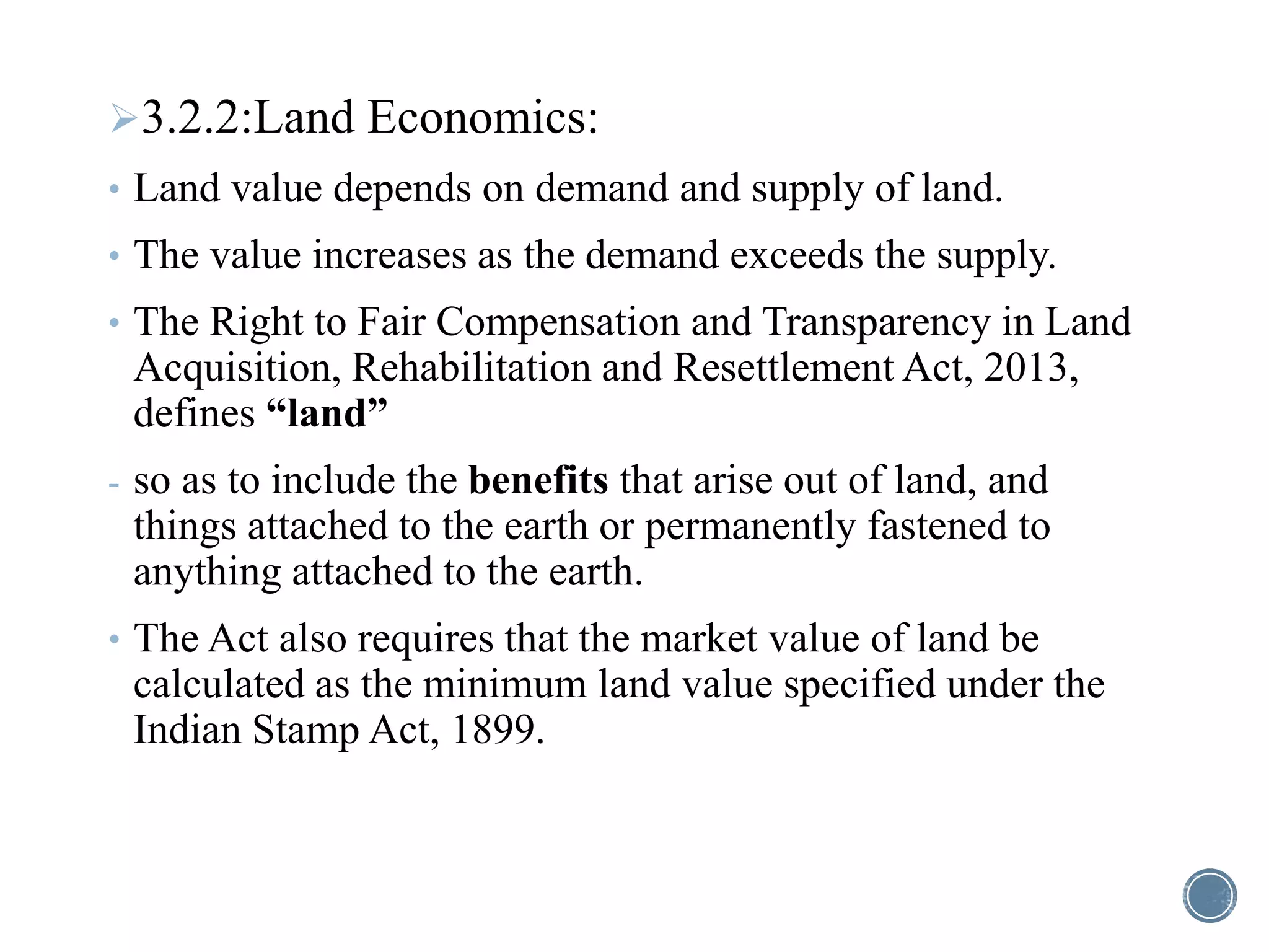 3.2.2:Land Economics:
• Land value depends on demand and supply of land.
• The value increases as the demand exceeds the supply.
• The Right to Fair Compensation and Transparency in Land
Acquisition, Rehabilitation and Resettlement Act, 2013,
defines “land”
- so as to include the benefits that arise out of land, and
things attached to the earth or permanently fastened to
anything attached to the earth.
• The Act also requires that the market value of land be
calculated as the minimum land value specified under the
Indian Stamp Act, 1899.
 