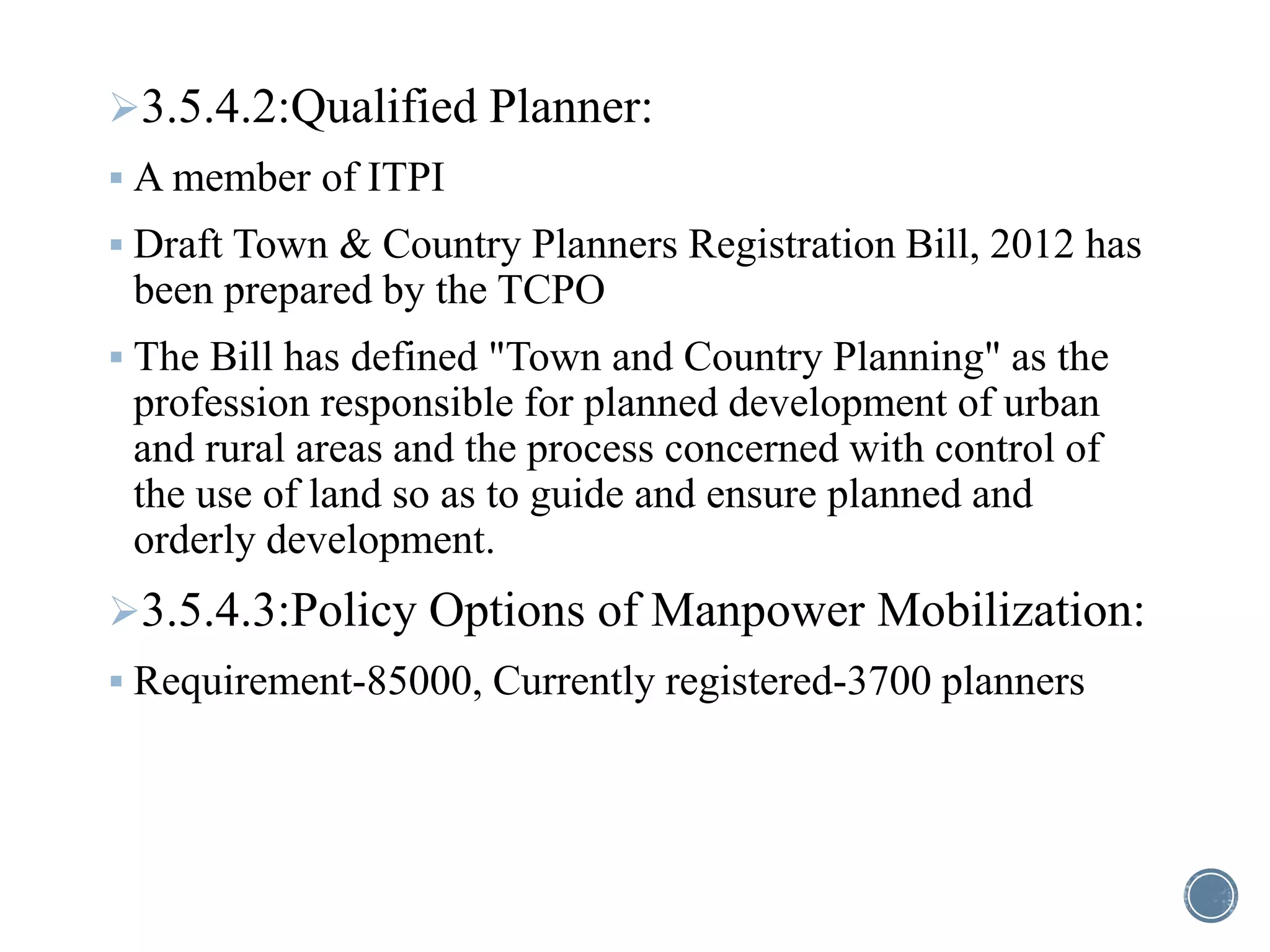 3.5.4.2:Qualified Planner:
 A member of ITPI
 Draft Town & Country Planners Registration Bill, 2012 has
been prepared by the TCPO
 The Bill has defined "Town and Country Planning" as the
profession responsible for planned development of urban
and rural areas and the process concerned with control of
the use of land so as to guide and ensure planned and
orderly development.
3.5.4.3:Policy Options of Manpower Mobilization:
 Requirement-85000, Currently registered-3700 planners
 