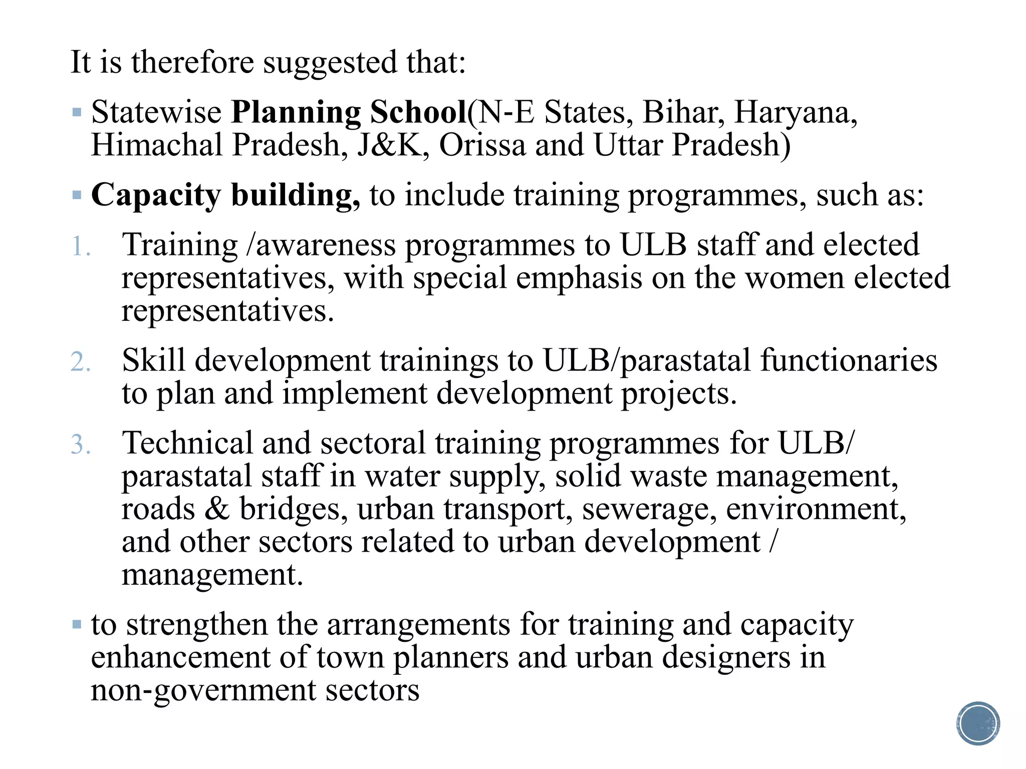It is therefore suggested that:
 Statewise Planning School(N‐E States, Bihar, Haryana,
Himachal Pradesh, J&K, Orissa and Uttar Pradesh)
 Capacity building, to include training programmes, such as:
1. Training /awareness programmes to ULB staff and elected
representatives, with special emphasis on the women elected
representatives.
2. Skill development trainings to ULB/parastatal functionaries
to plan and implement development projects.
3. Technical and sectoral training programmes for ULB/
parastatal staff in water supply, solid waste management,
roads & bridges, urban transport, sewerage, environment,
and other sectors related to urban development /
management.
 to strengthen the arrangements for training and capacity
enhancement of town planners and urban designers in
non‐government sectors
 