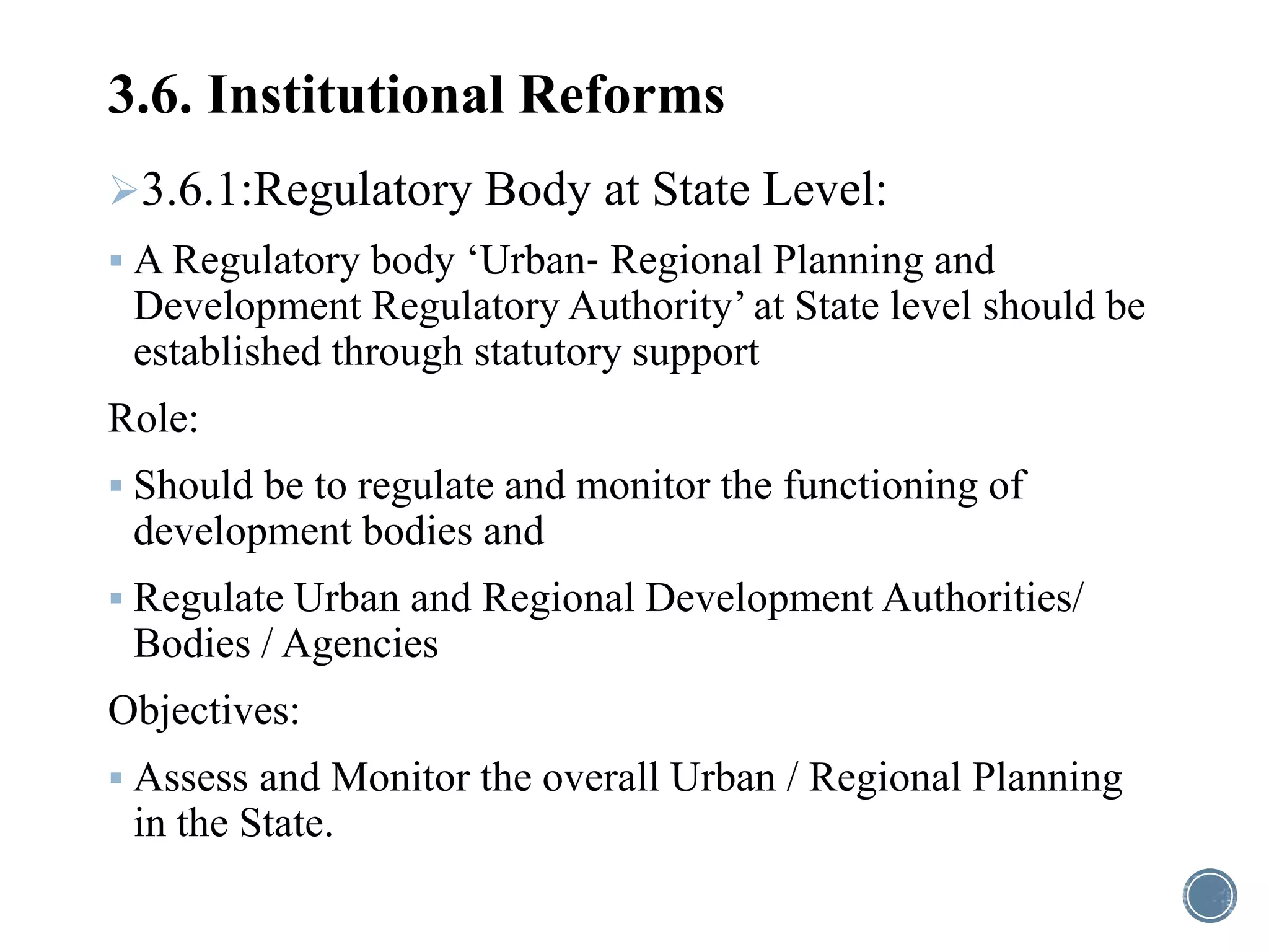 3.6. Institutional Reforms
3.6.1:Regulatory Body at State Level:
 A Regulatory body ‘Urban‐ Regional Planning and
Development Regulatory Authority’ at State level should be
established through statutory support
Role:
 Should be to regulate and monitor the functioning of
development bodies and
 Regulate Urban and Regional Development Authorities/
Bodies / Agencies
Objectives:
 Assess and Monitor the overall Urban / Regional Planning
in the State.
 