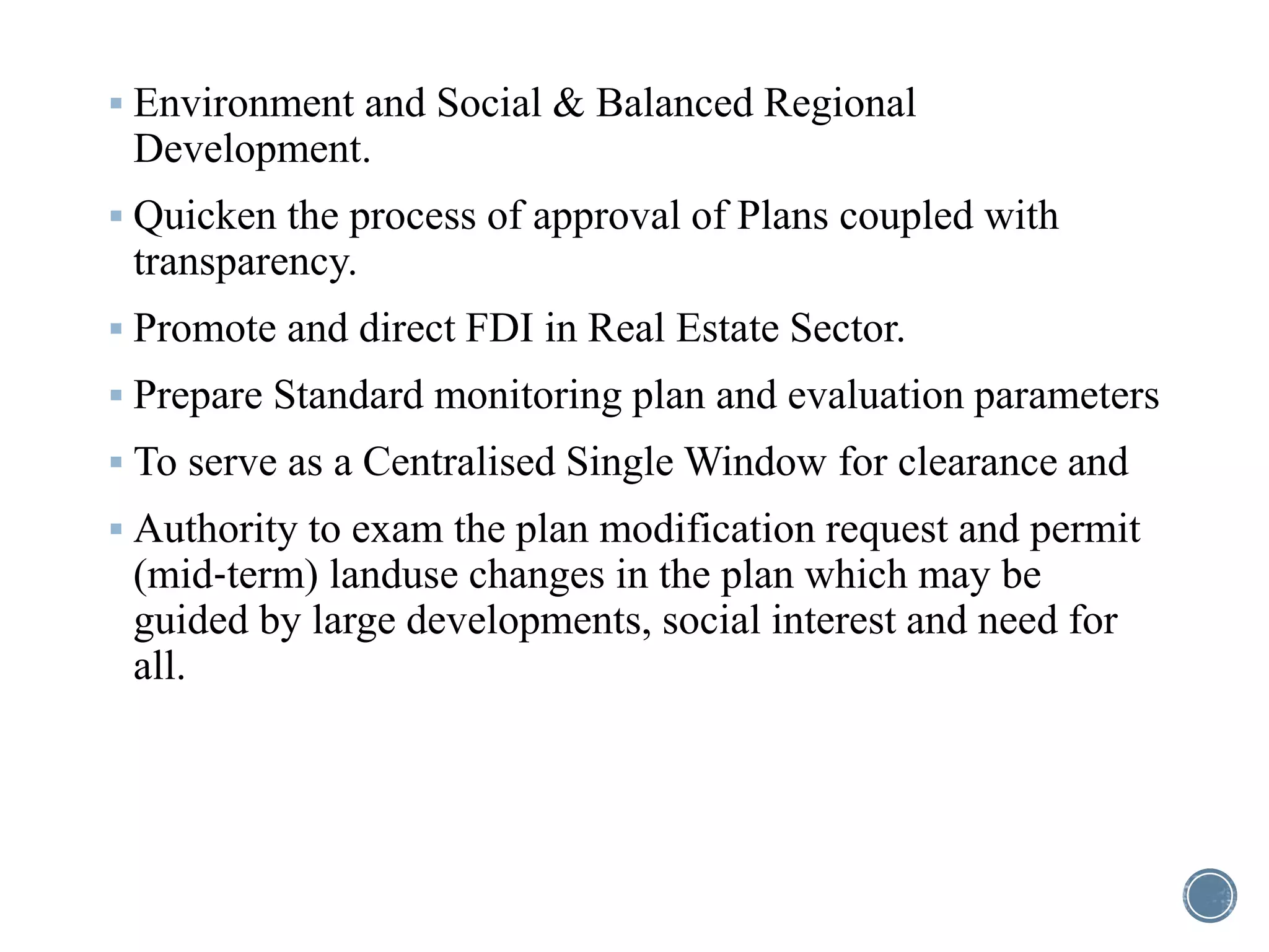  Environment and Social & Balanced Regional
Development.
 Quicken the process of approval of Plans coupled with
transparency.
 Promote and direct FDI in Real Estate Sector.
 Prepare Standard monitoring plan and evaluation parameters
 To serve as a Centralised Single Window for clearance and
 Authority to exam the plan modification request and permit
(mid‐term) landuse changes in the plan which may be
guided by large developments, social interest and need for
all.
 