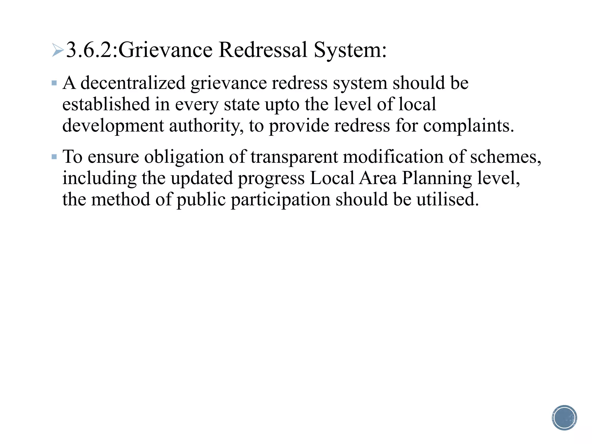 3.6.2:Grievance Redressal System:
 A decentralized grievance redress system should be
established in every state upto the level of local
development authority, to provide redress for complaints.
 To ensure obligation of transparent modification of schemes,
including the updated progress Local Area Planning level,
the method of public participation should be utilised.
 