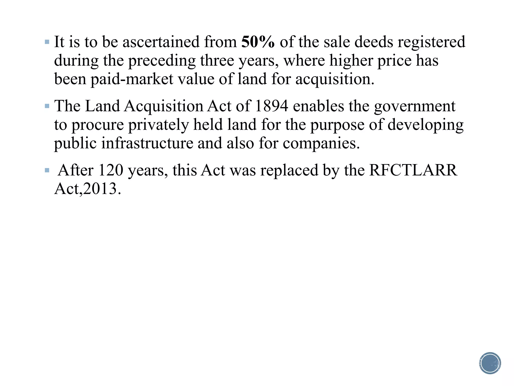  It is to be ascertained from 50% of the sale deeds registered
during the preceding three years, where higher price has
been paid-market value of land for acquisition.
 The Land Acquisition Act of 1894 enables the government
to procure privately held land for the purpose of developing
public infrastructure and also for companies.
 After 120 years, this Act was replaced by the RFCTLARR
Act,2013.
 