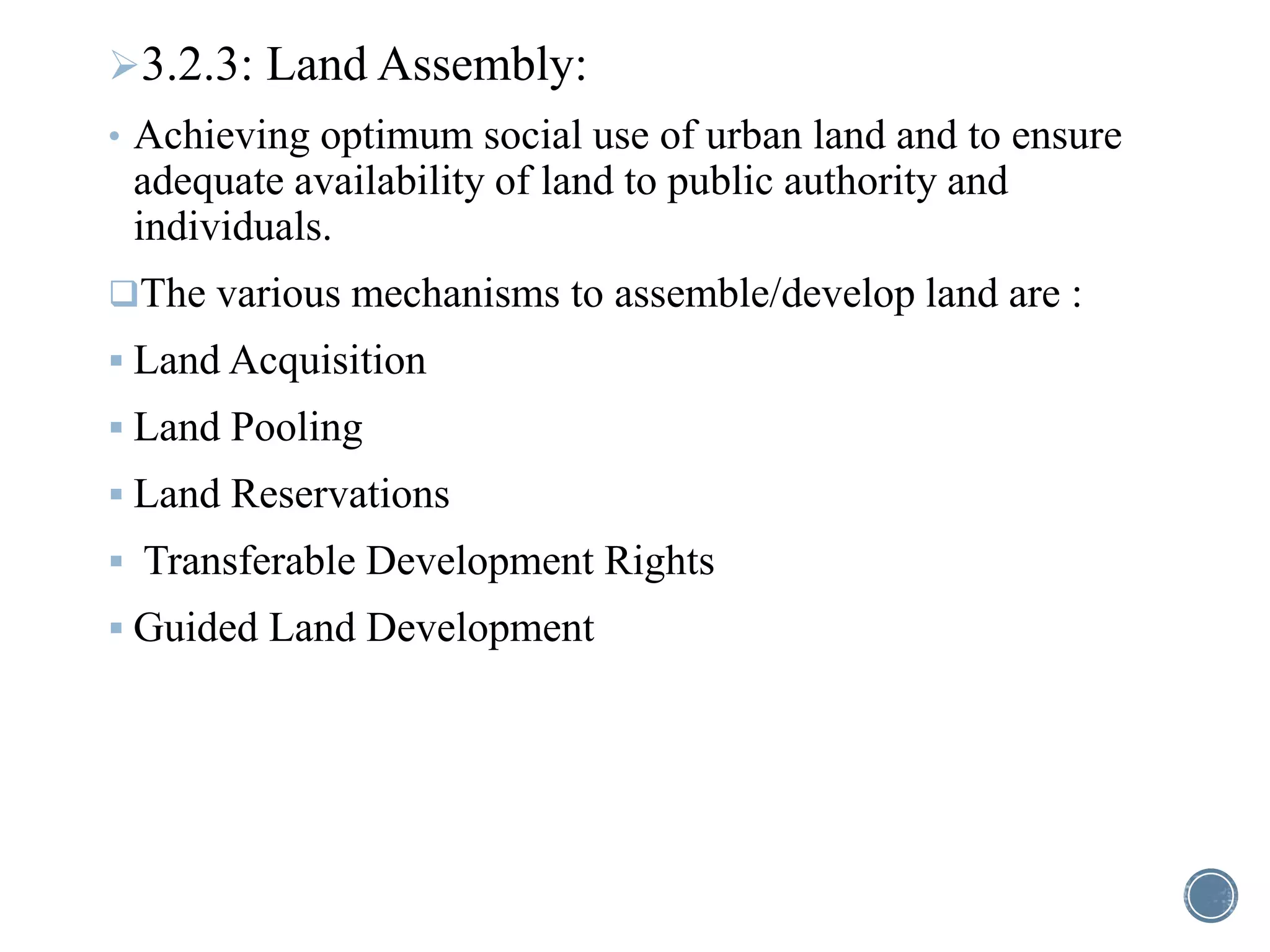 3.2.3: Land Assembly:
• Achieving optimum social use of urban land and to ensure
adequate availability of land to public authority and
individuals.
The various mechanisms to assemble/develop land are :
 Land Acquisition
 Land Pooling
 Land Reservations
 Transferable Development Rights
 Guided Land Development
 