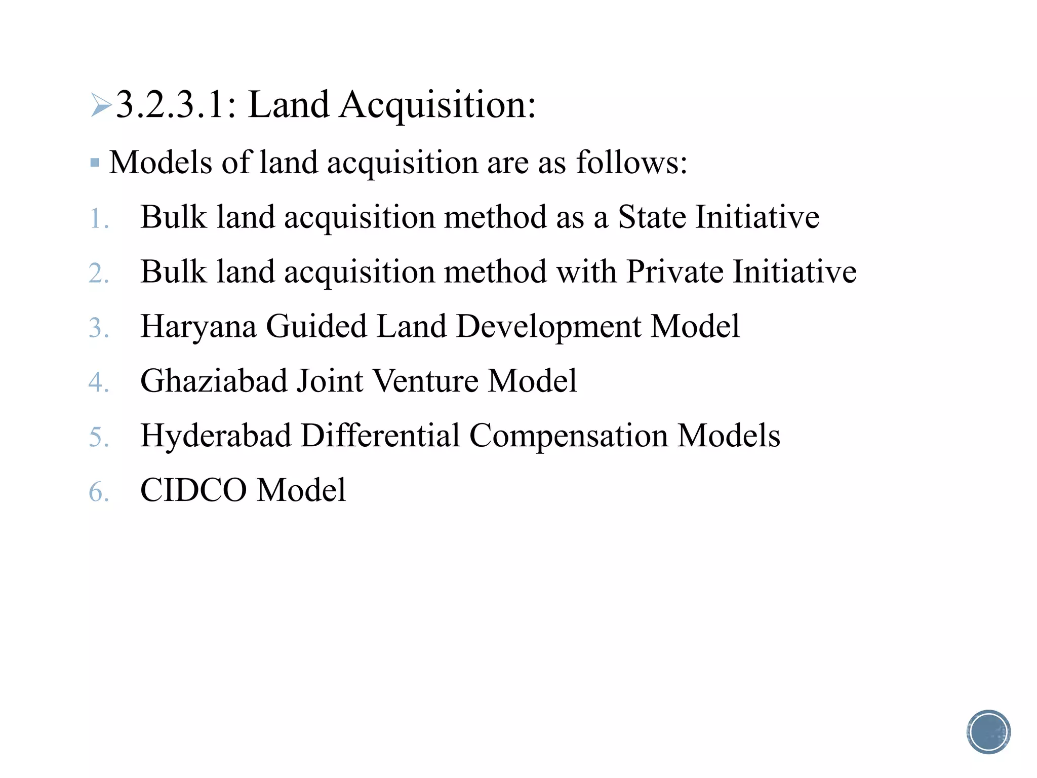 3.2.3.1: Land Acquisition:
 Models of land acquisition are as follows:
1. Bulk land acquisition method as a State Initiative
2. Bulk land acquisition method with Private Initiative
3. Haryana Guided Land Development Model
4. Ghaziabad Joint Venture Model
5. Hyderabad Differential Compensation Models
6. CIDCO Model
 