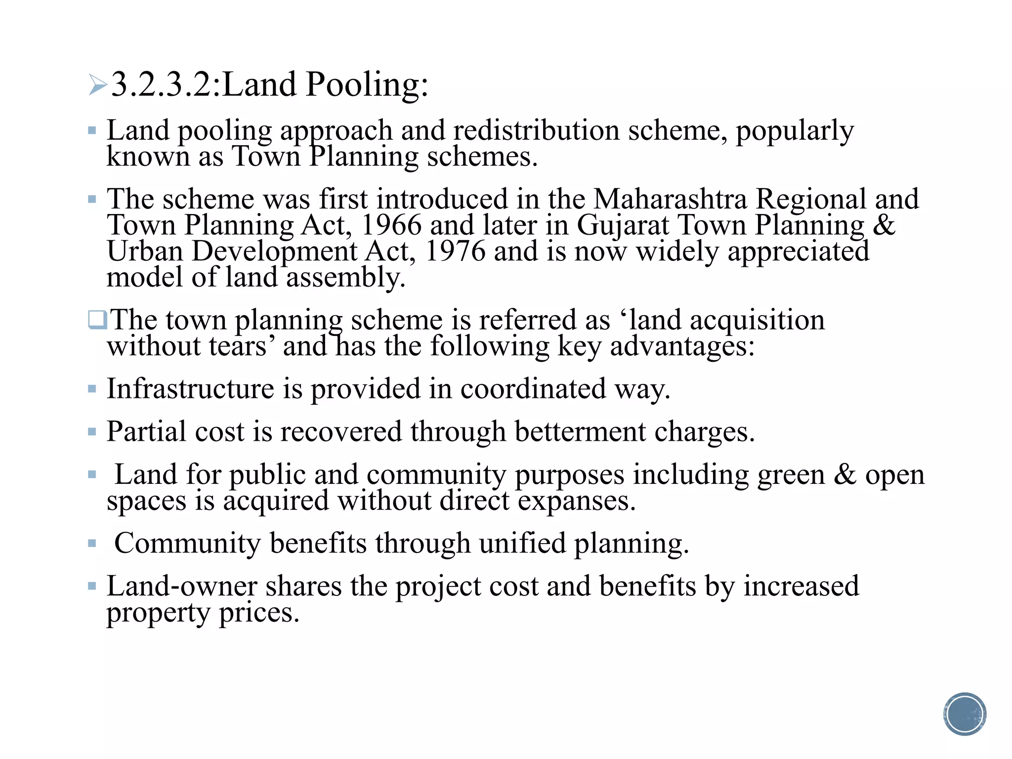 3.2.3.2:Land Pooling:
 Land pooling approach and redistribution scheme, popularly
known as Town Planning schemes.
 The scheme was first introduced in the Maharashtra Regional and
Town Planning Act, 1966 and later in Gujarat Town Planning &
Urban Development Act, 1976 and is now widely appreciated
model of land assembly.
The town planning scheme is referred as ‘land acquisition
without tears’ and has the following key advantages:
 Infrastructure is provided in coordinated way.
 Partial cost is recovered through betterment charges.
 Land for public and community purposes including green & open
spaces is acquired without direct expanses.
 Community benefits through unified planning.
 Land‐owner shares the project cost and benefits by increased
property prices.
 