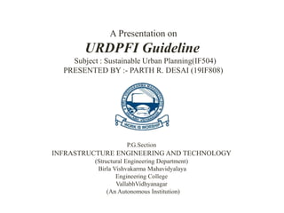A Presentation on
URDPFI Guideline
Subject : Sustainable Urban Planning(IF504)
PRESENTED BY :- PARTH R. DESAI (19IF808)
P.G.Section
INFRASTRUCTURE ENGINEERING AND TECHNOLOGY
(Structural Engineering Department)
Birla Vishvakarma Mahavidyalaya
Engineering College
VallabhVidhyanagar
(An Autonomous Institution)
 