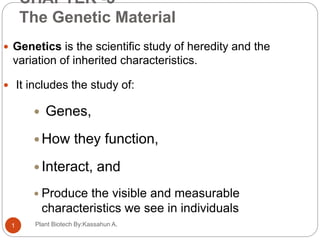CHAPTER -3
The Genetic Material
Plant Biotech By:Kassahun A.1
 Genetics is the scientific study of heredity and the
variation of inherited characteristics.
 It includes the study of:
 Genes,
 How they function,
 Interact, and
 Produce the visible and measurable
characteristics we see in individuals
 