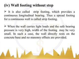 (iv) Wall footing without step
 It is also called strip footing, which provides a
continuous longitudinal bearing. Thus a spread footing
for a continuous wall is called strip footing.
 When the wall carries light loads and the safe bearing
pressure is very high, width of the footing may be very
small. In such a case, the wall directly rests on the
concrete base and no masonry offsets are provided.
11
 