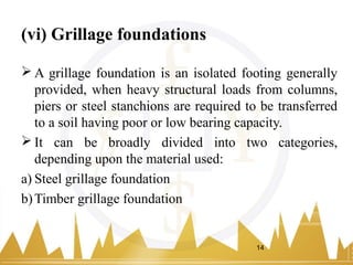 (vi) Grillage foundations
 A grillage foundation is an isolated footing generally
provided, when heavy structural loads from columns,
piers or steel stanchions are required to be transferred
to a soil having poor or low bearing capacity.
 It can be broadly divided into two categories,
depending upon the material used:
a) Steel grillage foundation
b)Timber grillage foundation
14
 