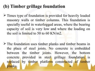 (b) Timber grillage foundation
 Times type of foundation is provided for heavily loaded
masonry walls or timber columns. This foundation is
specially useful in waterlogged areas, where the bearing
capacity of soil is very low and where the loading on
the soil is limited to 50 to 60 KN/m2.
 The foundation uses timber planks and timber beams in
the place of steel joists. No concrete is embedded
between the timber joints. However, the bottom
concrete provided in steel grillage foundation is
replaced by timber platform constructed of timber
planks. 18
 