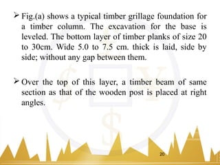  Fig.(a) shows a typical timber grillage foundation for
a timber column. The excavation for the base is
leveled. The bottom layer of timber planks of size 20
to 30cm. Wide 5.0 to 7.5 cm. thick is laid, side by
side; without any gap between them.
 Over the top of this layer, a timber beam of same
section as that of the wooden post is placed at right
angles.
20
 