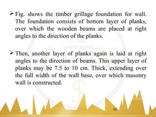  Fig. shows the timber grillage foundation for wall.
The foundation consists of bottom layer of planks,
over which the wooden beams are placed at right
angles to the direction of the planks.
 Then, another layer of planks again is laid at right
angles to the direction of beams. This upper layer of
planks may be 7.5 to 10 cm. Thick, extending over
the full width of the wall base, over which masonry
wall is constructed.
22
 