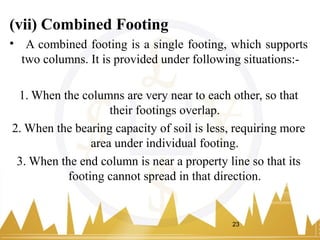 (vii) Combined Footing
• A combined footing is a single footing, which supports
two columns. It is provided under following situations:-
1. When the columns are very near to each other, so that
their footings overlap.
2. When the bearing capacity of soil is less, requiring more
area under individual footing.
3. When the end column is near a property line so that its
footing cannot spread in that direction.
23
 