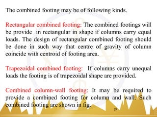 The combined footing may be of following kinds.
Rectangular combined footing: The combined footings will
be provide in rectangular in shape if columns carry equal
loads. The design of rectangular combined footing should
be done in such way that centre of gravity of column
coincide with centroid of footing area.
Trapezoidal combined footing: If columns carry unequal
loads the footing is of trapezoidal shape are provided.
Combined column-wall footing: It may be required to
provide a combined footing for column and wall. Such
combined footing are shown in fig.
24
 