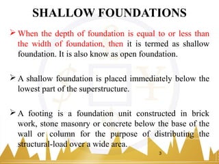 SHALLOW FOUNDATIONS
 When the depth of foundation is equal to or less than
the width of foundation, then it is termed as shallow
foundation. It is also know as open foundation.
 A shallow foundation is placed immediately below the
lowest part of the superstructure.
 A footing is a foundation unit constructed in brick
work, stone masonry or concrete below the base of the
wall or column for the purpose of distributing the
structural-load over a wide area.
3
 