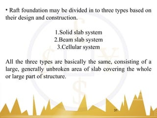 • Raft foundation may be divided in to three types based on
their design and construction.
1.Solid slab system
2.Beam slab system
3.Cellular system
All the three types are basically the same, consisting of a
large, generally unbroken area of slab covering the whole
or large part of structure.
31
 