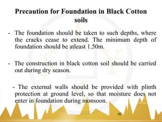 Precaution for Foundation in Black Cotton
soils
- The foundation should be taken to such depths, where
the cracks cease to extend. The minimum depth of
foundation should be atleast 1.50m.
- The construction in black cotton soil should be carried
out during dry season.
- The external walls should be provided with plinth
protection at ground level, so that moisture does not
enter in foundation during monsoon.
35
 