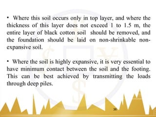 • Where this soil occurs only in top layer, and where the
thickness of this layer does not exceed 1 to 1.5 m, the
entire layer of black cotton soil should be removed, and
the foundation should be laid on non-shrinkable non-
expansive soil.
• Where the soil is highly expansive, it is very essential to
have minimum contact between the soil and the footing.
This can be best achieved by transmitting the loads
through deep piles.
36
 