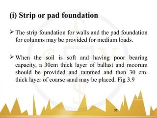 (i) Strip or pad foundation
 The strip foundation for walls and the pad foundation
for columns may be provided for medium loads.
 When the soil is soft and having poor bearing
capacity, a 30cm thick layer of ballast and moorum
should be provided and rammed and then 30 cm.
thick layer of coarse sand may be placed. Fig 3.9
38
 