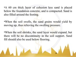 •A 60 cm thick layer of cohesion less sand is placed
below the foundation concrete, and is compacted. Sand is
also filled around the footing.
•When the soil swells, the sand grains would yield by
moving up, thus relieving the swelling pressure.
•When the soil shrinks, the sand layer would expand, but
there will be no discontinuity in the soil support. Sand
fill should also be used below flooring.
39
 