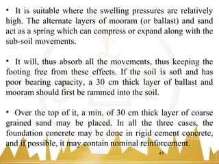• It is suitable where the swelling pressures are relatively
high. The alternate layers of mooram (or ballast) and sand
act as a spring which can compress or expand along with the
sub-soil movements.
• It will, thus absorb all the movements, thus keeping the
footing free from these effects. If the soil is soft and has
poor bearing capacity, a 30 cm thick layer of ballast and
mooram should first be rammed into the soil.
• Over the top of it, a min. of 30 cm thick layer of coarse
grained sand may be placed. In all the three cases, the
foundation concrete may be done in rigid cement concrete,
and if possible, it may contain nominal reinforcement.
41
 