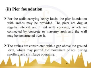 (ii) Pier foundation
 For the walls carrying heavy loads, the pier foundation
with arches may be provided. The piers are dug at
regular interval and filled with concrete, which are
connected by concrete or masonry arch and the wall
may be constructed over it.
 The arches are constructed with a gap above the ground
level, which may permit the movement of soil during
swelling and shrinkage operating.
42
 