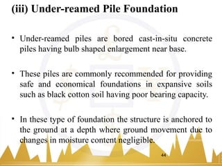 (iii) Under-reamed Pile Foundation
• Under-reamed piles are bored cast-in-situ concrete
piles having bulb shaped enlargement near base.
• These piles are commonly recommended for providing
safe and economical foundations in expansive soils
such as black cotton soil having poor bearing capacity.
• In these type of foundation the structure is anchored to
the ground at a depth where ground movement due to
changes in moisture content negligible.
44
 