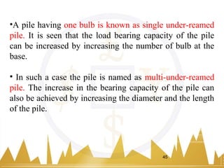 •A pile having one bulb is known as single under-reamed
pile. It is seen that the load bearing capacity of the pile
can be increased by increasing the number of bulb at the
base.
• In such a case the pile is named as multi-under-reamed
pile. The increase in the bearing capacity of the pile can
also be achieved by increasing the diameter and the length
of the pile.
45
 