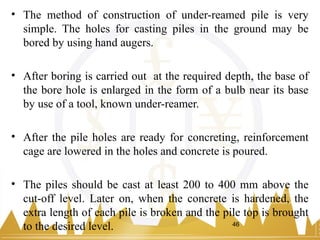 • The method of construction of under-reamed pile is very
simple. The holes for casting piles in the ground may be
bored by using hand augers.
• After boring is carried out at the required depth, the base of
the bore hole is enlarged in the form of a bulb near its base
by use of a tool, known under-reamer.
• After the pile holes are ready for concreting, reinforcement
cage are lowered in the holes and concrete is poured.
• The piles should be cast at least 200 to 400 mm above the
cut-off level. Later on, when the concrete is hardened, the
extra length of each pile is broken and the pile top is brought
to the desired level. 46
 