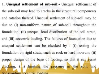 1. Unequal settlement of sub-soil:- Unequal settlement of
the sub-soil may lead to cracks in the structural components
and rotation thereof. Unequal settlement of sub-soil may be
due to (i) non-uniform nature of sub-soil throughout the
foundation, (ii) unequal load distribution of the soil strata,
and (iii) eccentric loading. The failures of foundation due to
unequal settlement can be checked by : (i) resting the
foundation on rigid strata, such as rock or hard moorum, (ii)
proper design of the base of footing, so that it can resist
cracking, (iii) limiting the pressure in the soil, and
50
 