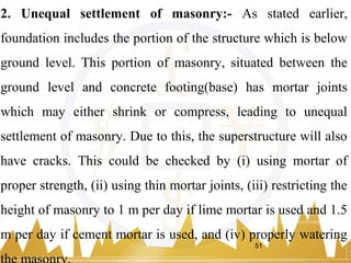 2. Unequal settlement of masonry:- As stated earlier,
foundation includes the portion of the structure which is below
ground level. This portion of masonry, situated between the
ground level and concrete footing(base) has mortar joints
which may either shrink or compress, leading to unequal
settlement of masonry. Due to this, the superstructure will also
have cracks. This could be checked by (i) using mortar of
proper strength, (ii) using thin mortar joints, (iii) restricting the
height of masonry to 1 m per day if lime mortar is used and 1.5
m per day if cement mortar is used, and (iv) properly watering
51
 