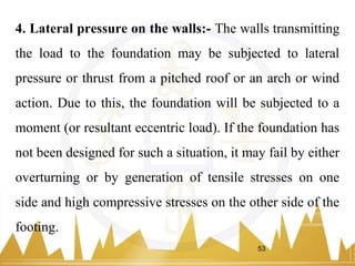 4. Lateral pressure on the walls:- The walls transmitting
the load to the foundation may be subjected to lateral
pressure or thrust from a pitched roof or an arch or wind
action. Due to this, the foundation will be subjected to a
moment (or resultant eccentric load). If the foundation has
not been designed for such a situation, it may fail by either
overturning or by generation of tensile stresses on one
side and high compressive stresses on the other side of the
footing.
53
 