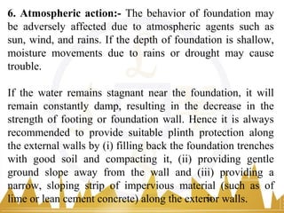 6. Atmospheric action:- The behavior of foundation may
be adversely affected due to atmospheric agents such as
sun, wind, and rains. If the depth of foundation is shallow,
moisture movements due to rains or drought may cause
trouble.
If the water remains stagnant near the foundation, it will
remain constantly damp, resulting in the decrease in the
strength of footing or foundation wall. Hence it is always
recommended to provide suitable plinth protection along
the external walls by (i) filling back the foundation trenches
with good soil and compacting it, (ii) providing gentle
ground slope away from the wall and (iii) providing a
narrow, sloping strip of impervious material (such as of
lime or lean cement concrete) along the exterior walls.55
 