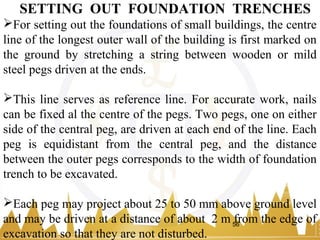 For setting out the foundations of small buildings, the centre
line of the longest outer wall of the building is first marked on
the ground by stretching a string between wooden or mild
steel pegs driven at the ends.
This line serves as reference line. For accurate work, nails
can be fixed al the centre of the pegs. Two pegs, one on either
side of the central peg, are driven at each end of the line. Each
peg is equidistant from the central peg, and the distance
between the outer pegs corresponds to the width of foundation
trench to be excavated.
Each peg may project about 25 to 50 mm above ground level
and may be driven at a distance of about 2 m from the edge of
excavation so that they are not disturbed.
SETTING OUT FOUNDATION TRENCHES
56
 