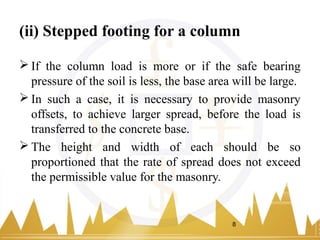 (ii) Stepped footing for a column
 If the column load is more or if the safe bearing
pressure of the soil is less, the base area will be large.
 In such a case, it is necessary to provide masonry
offsets, to achieve larger spread, before the load is
transferred to the concrete base.
 The height and width of each should be so
proportioned that the rate of spread does not exceed
the permissible value for the masonry.
8
 