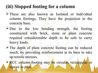 (iii) Slopped footing for a column
 These are also known as Isolated or Individual
column footings, They have the projection in the
concrete base.
 Due to the low bending strength, the footing
constructed with brick, stone or plain concrete
required considererable depth to be safe to carry
heavy loads.
 The depth of plain concrete footing can be reduced
much, by providing reinforcement at its base to take
up tensile stresses.
 RCC column footing may be circular, rectangular or
square in plan. 9
 
